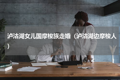 泸沽湖女儿国摩梭族走婚（泸沽湖边摩梭人）