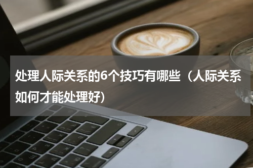 处理人际关系的6个技巧有哪些（人际关系如何才能处理好）