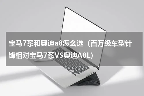 宝马7系和奥迪a8怎么选（百万级车型针锋相对宝马7系VS奥迪A8L）
