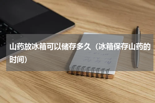 山药放冰箱可以储存多久（冰箱保存山药的时间）