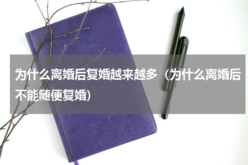 为什么离婚后复婚越来越多（为什么离婚后不能随便复婚）