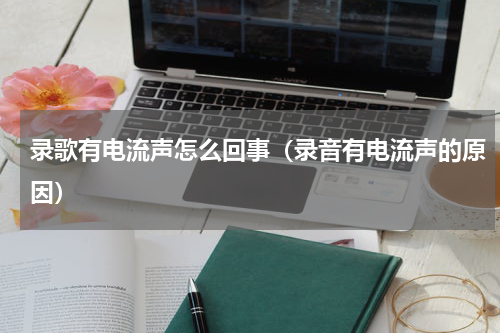 录歌有电流声怎么回事（录音有电流声的原因）