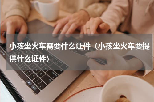 小孩坐火车需要什么证件（小孩坐火车要提供什么证件）