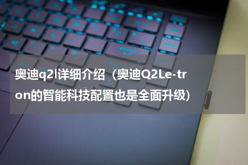 奥迪q2l详细介绍（奥迪Q2Le-tron的智能科技配置也是全面升级）