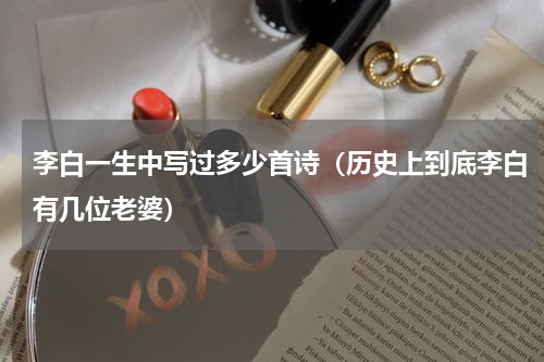 李白一生中写过多少首诗（历史上到底李白有几位老婆）