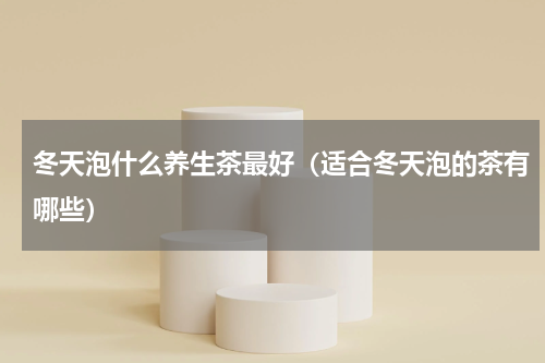 冬天泡什么养生茶最好（适合冬天泡的茶有哪些）
