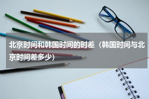 北京时间和韩国时间的时差（韩国时间与北京时间差多少）
