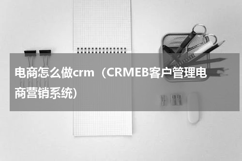 电商怎么做crm（CRMEB客户管理电商营销系统）