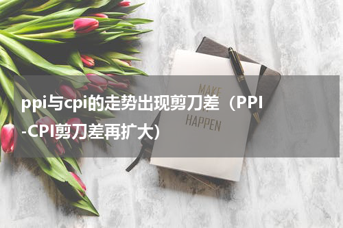 ppi与cpi的走势出现剪刀差（PPI-CPI剪刀差再扩大）