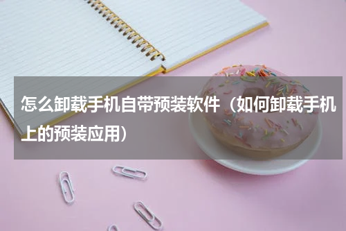 怎么卸载手机自带预装软件（如何卸载手机上的预装应用）