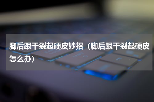 脚后跟干裂起硬皮妙招（脚后跟干裂起硬皮怎么办）