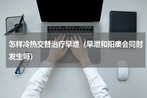 怎样冷热交替治疗早泄（早泄和阳痿会同时发生吗）