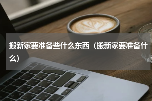 搬新家要准备些什么东西（搬新家要准备什么）