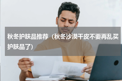 秋冬护肤品推荐（秋冬沙漠干皮不要再乱买护肤品了）