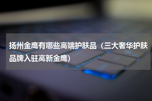 扬州金鹰有哪些高端护肤品（三大奢华护肤品牌入驻高新金鹰）