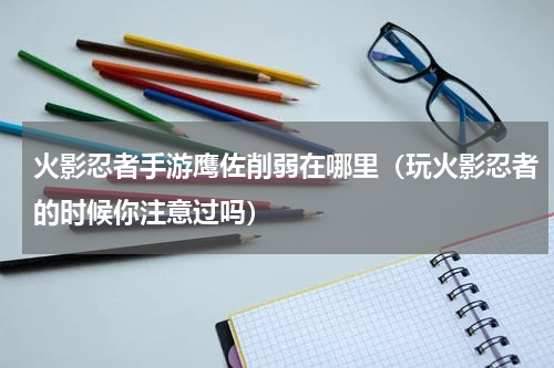 火影忍者手游鹰佐削弱在哪里（玩火影忍者的时候你注意过吗）