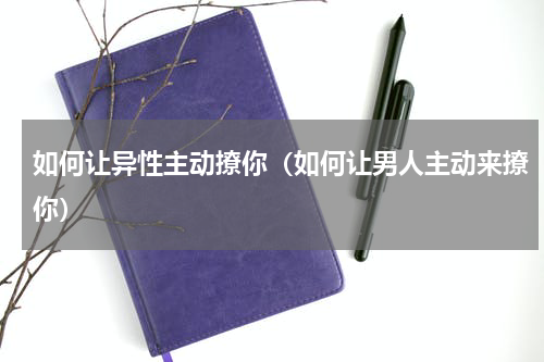 如何让异性主动撩你（如何让男人主动来撩你）