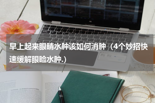 早上起来眼睛水肿该如何消肿（4个妙招快速缓解眼睑水肿.）