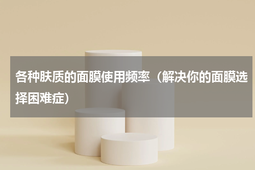 各种肤质的面膜使用频率（解决你的面膜选择困难症）