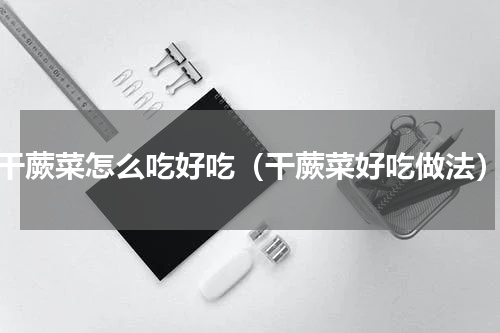 干蕨菜怎么吃好吃（干蕨菜好吃做法）