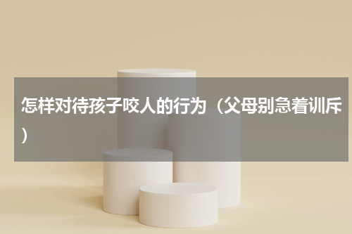 怎样对待孩子咬人的行为（父母别急着训斥）