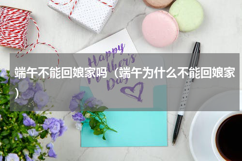 端午不能回娘家吗（端午为什么不能回娘家）