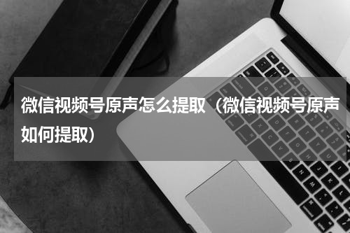 微信视频号原声怎么提取（微信视频号原声如何提取）