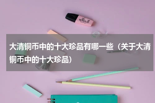 大清铜币中的十大珍品有哪一些（关于大清铜币中的十大珍品）