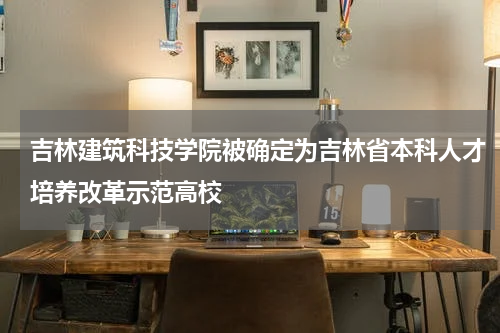 吉林建筑科技学院被确定为吉林省本科人才培养改革示范高校