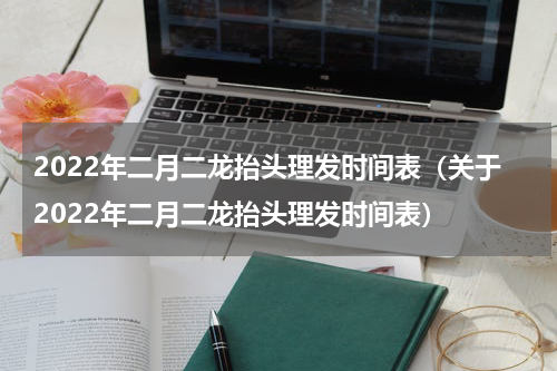 2022年二月二龙抬头理发时间表（关于2022年二月二龙抬头理发时间表）