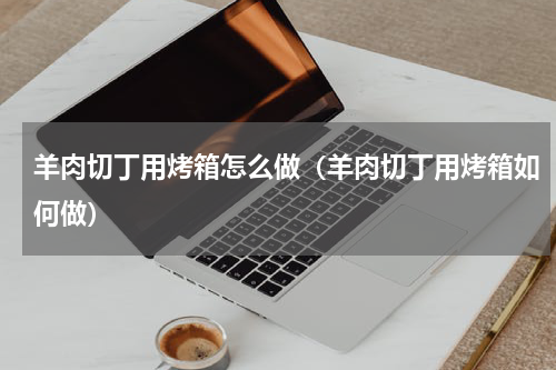 羊肉切丁用烤箱怎么做（羊肉切丁用烤箱如何做）