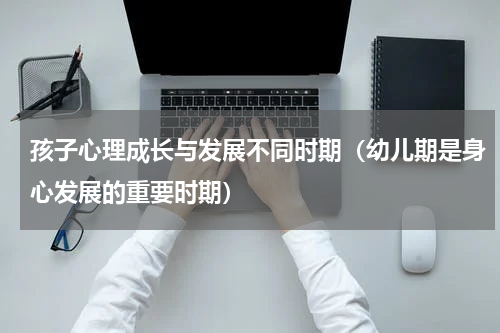 孩子心理成长与发展不同时期（幼儿期是身心发展的重要时期）