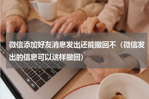微信添加好友消息发出还能撤回不（微信发出的信息可以这样撤回）