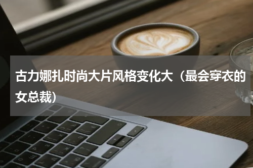 古力娜扎时尚大片风格变化大（最会穿衣的女总裁）