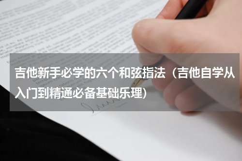 吉他新手必学的六个和弦指法（吉他自学从入门到精通必备基础乐理）