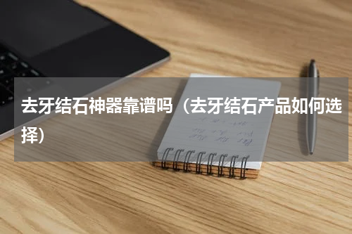 去牙结石神器靠谱吗（去牙结石产品如何选择）