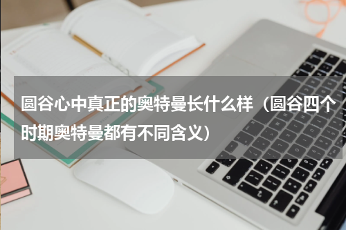 圆谷心中真正的奥特曼长什么样（圆谷四个时期奥特曼都有不同含义）