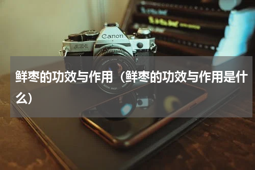鲜枣的功效与作用（鲜枣的功效与作用是什么）