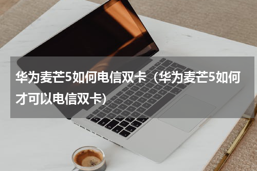 华为麦芒5如何电信双卡（华为麦芒5如何才可以电信双卡）