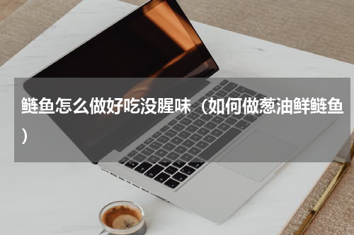 鲢鱼怎么做好吃没腥味（如何做葱油鲜鲢鱼）