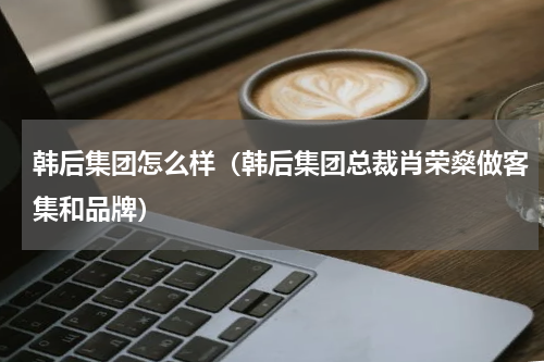韩后集团怎么样（韩后集团总裁肖荣燊做客集和品牌）