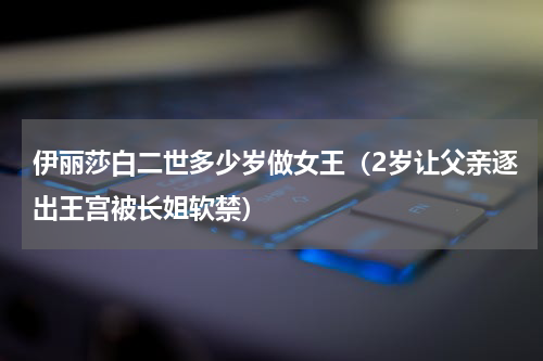 伊丽莎白二世多少岁做女王（2岁让父亲逐出王宫被长姐软禁）