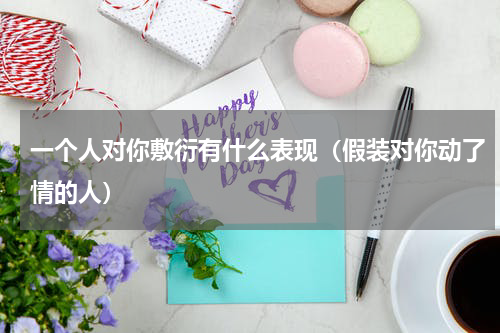 一个人对你敷衍有什么表现（假装对你动了情的人）