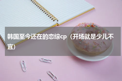 韩国至今还在的恋综cp（开场就是少儿不宜）