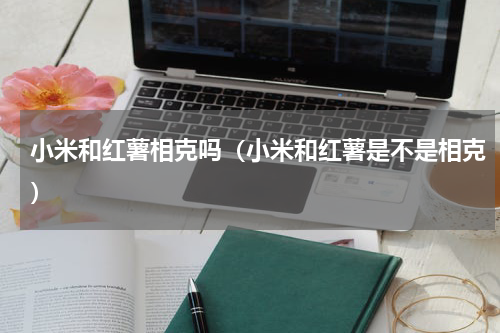 小米和红薯相克吗（小米和红薯是不是相克）