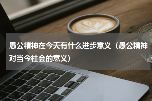 愚公精神在今天有什么进步意义（愚公精神对当今社会的意义）