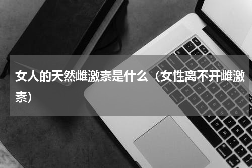 女人的天然雌激素是什么（女性离不开雌激素）