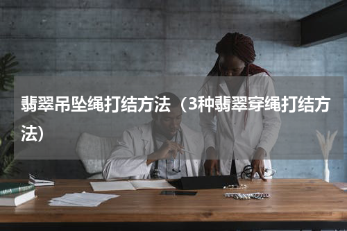翡翠吊坠绳打结方法（3种翡翠穿绳打结方法）