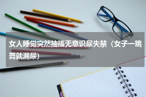 女人睡觉突然抽搐无意识尿失禁（女子一跳舞就漏尿）