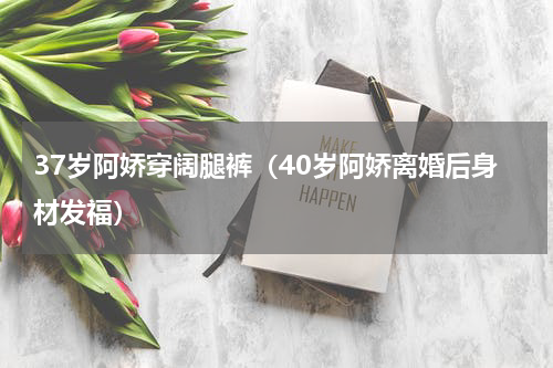 37岁阿娇穿阔腿裤（40岁阿娇离婚后身材发福）